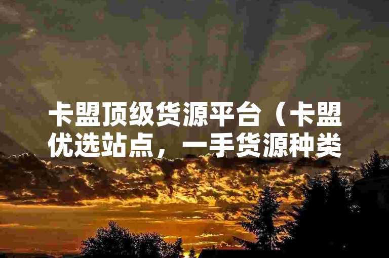 卡盟顶级货源平台（卡盟优选站点，一手货源种类繁多）