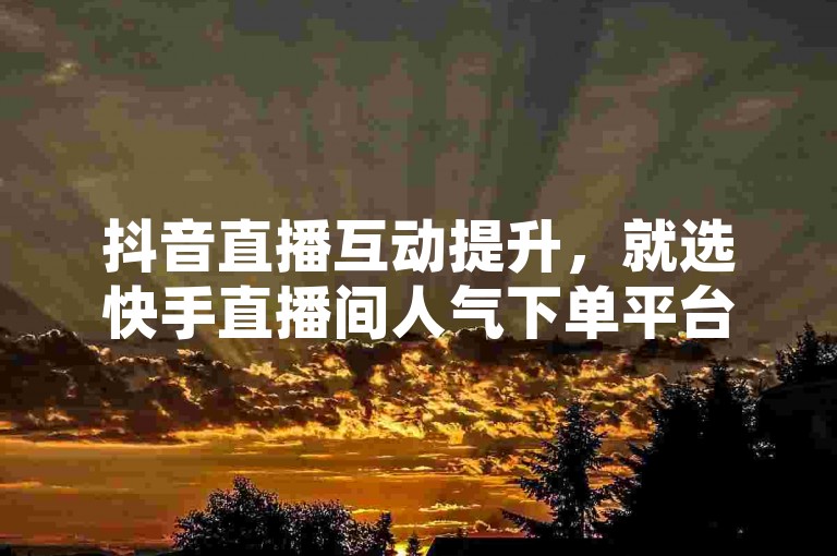 抖音直播互动提升，就选快手直播间人气下单平台。