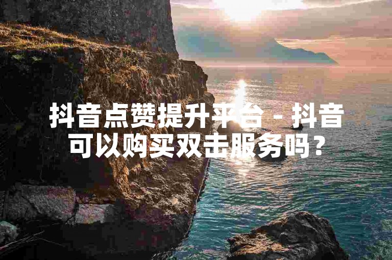 抖音点赞提升平台 - 抖音可以购买双击服务吗？