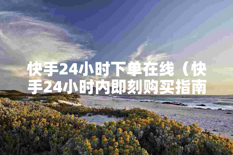 快手24小时下单在线（快手24小时内即刻购买指南）