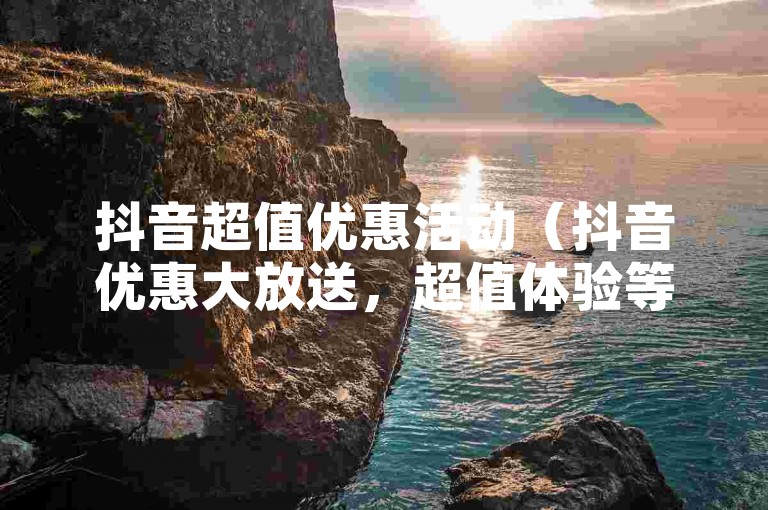 抖音超值优惠活动（抖音优惠大放送，超值体验等你来抢！）