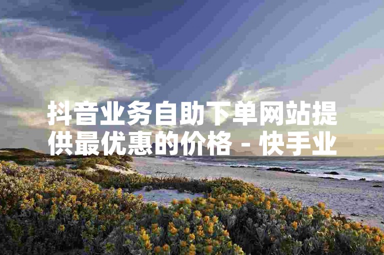 抖音业务自助下单网站提供最优惠的价格 - 快手业务同样享有低价优势。