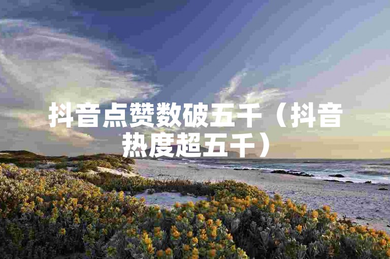 抖音点赞数破五千（抖音热度超五千）