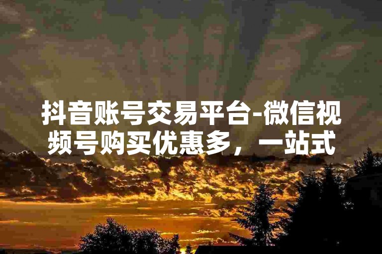 抖音账号交易平台-微信视频号购买优惠多，一站式自助选购平台。