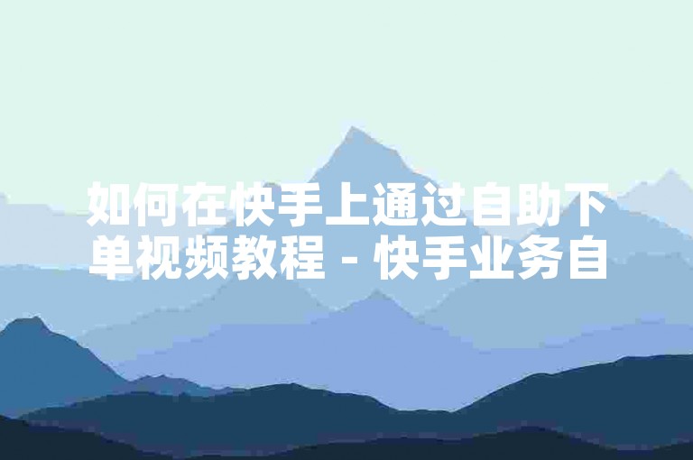 如何在快手上通过自助下单视频教程 - 快手业务自助平台安卓版应用指南。
