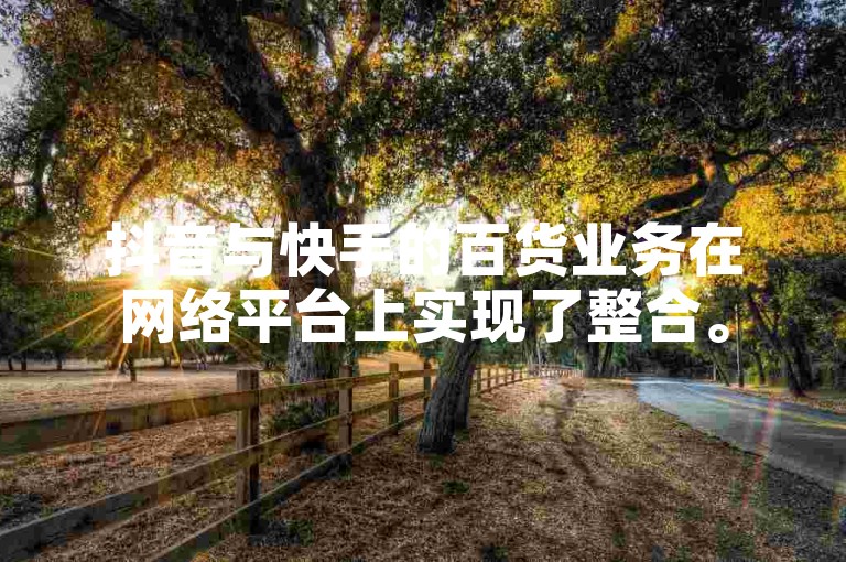 抖音与快手的百货业务在网络平台上实现了整合。