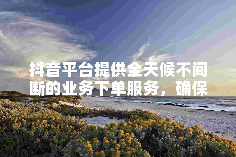 抖音平台提供全天候不间断的业务下单服务，确保用户随时享受免费下单的便捷。