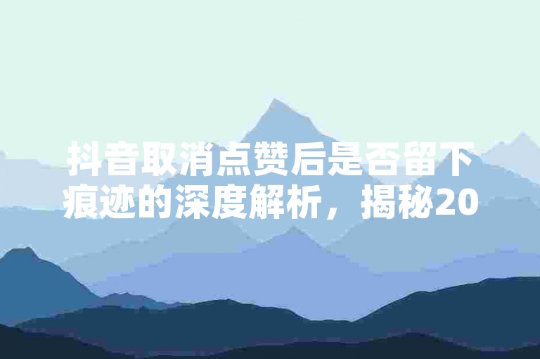 抖音取消点赞后是否留下痕迹的深度解析，揭秘2025年必知的抖音点赞撤销记录真相！