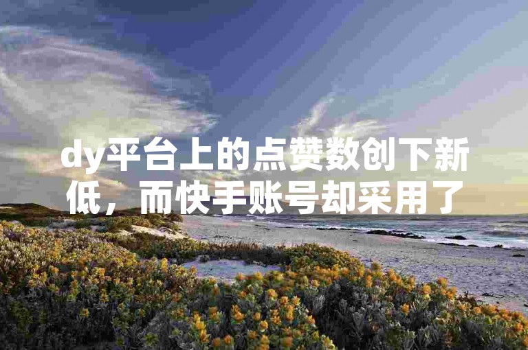 dy平台上的点赞数创下新低，而快手账号却采用了一种户籍式的黑科技手段。