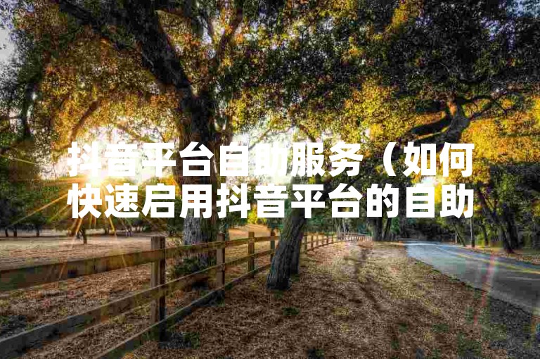 抖音平台自助服务（如何快速启用抖音平台的自助服务功能）。