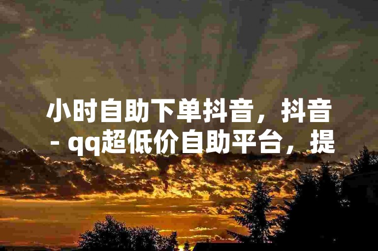 小时自助下单抖音，抖音 - qq超低价自助平台，提供便捷的服务体验。