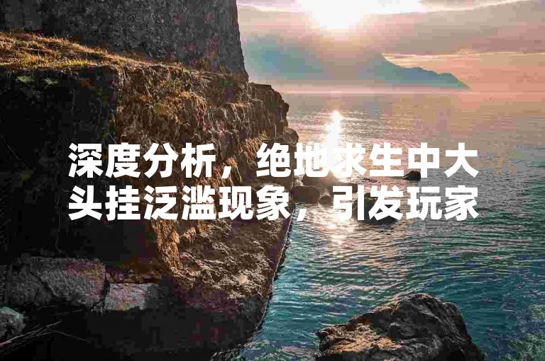 深度分析，绝地求生中大头挂泛滥现象，引发玩家热议，蓝洞应对措施成焦点！