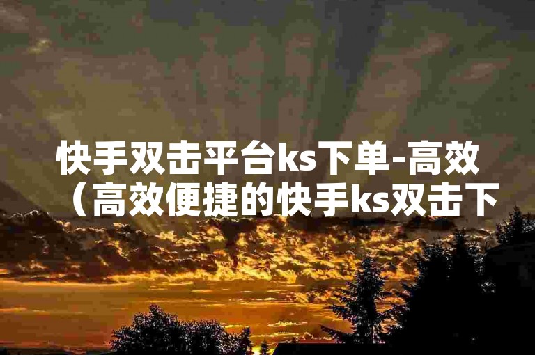 快手双击平台ks下单-高效（高效便捷的快手ks双击下单服务）