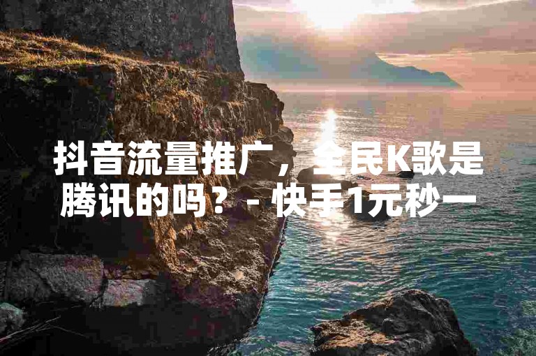 抖音流量推广，全民K歌是腾讯的吗？- 快手1元秒一万赞 - 自助下单24小时平台。
