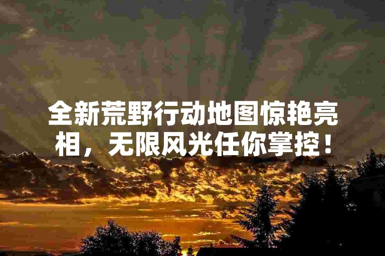 全新荒野行动地图惊艳亮相，无限风光任你掌控！