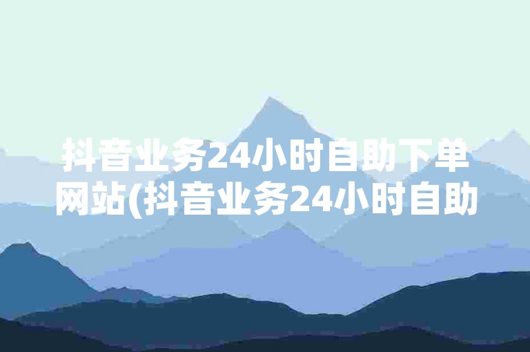 抖音业务24小时自助下单网站(抖音业务24小时自助下单平台深度解析)