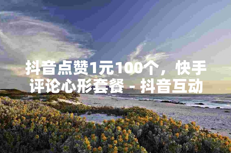 抖音点赞1元100个，快手评论心形套餐 - 抖音互动量提升服务 - 抖音官方认证教程安卓系统