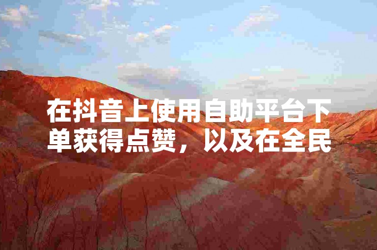 在抖音上使用自助平台下单获得点赞，以及在全民K歌购买粉丝的行为，是否真实有效呢？