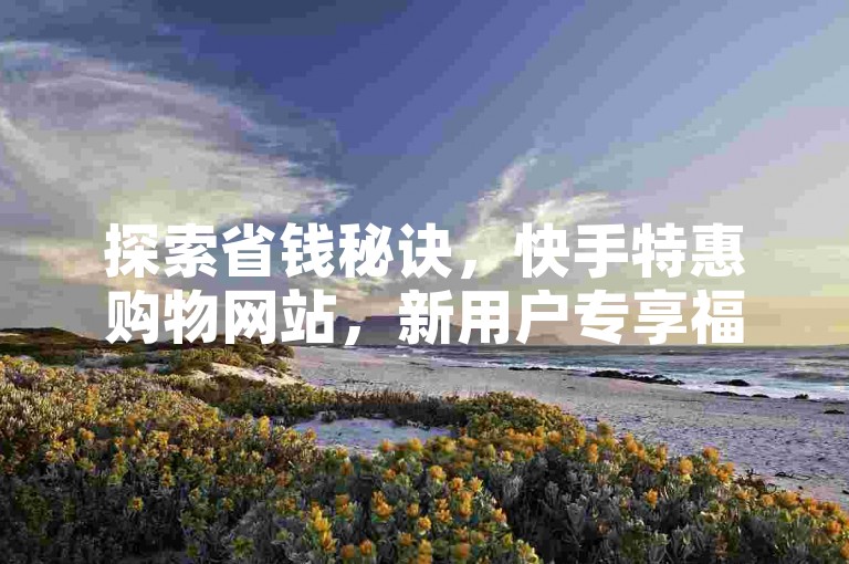 探索省钱秘诀，快手特惠购物网站，新用户专享福利！