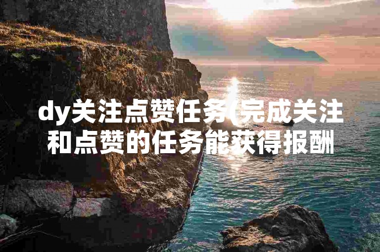 dy关注点赞任务(完成关注和点赞的任务能获得报酬吗)