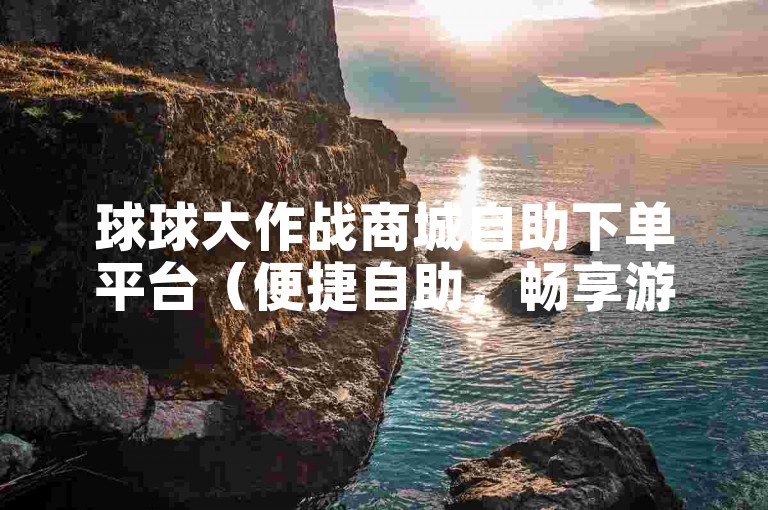 球球大作战商城自助下单平台（便捷自助，畅享游戏购物乐趣）