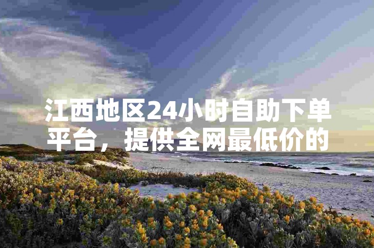 江西地区24小时自助下单平台，提供全网最低价的抖音点赞服务。