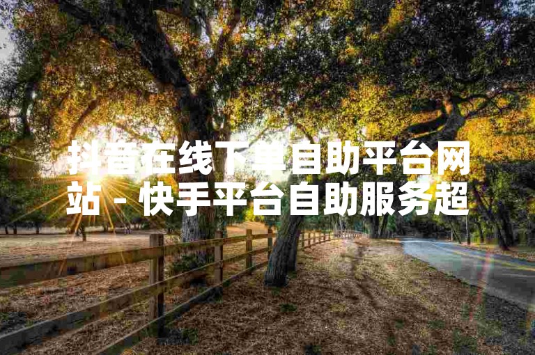抖音在线下单自助平台网站 - 快手平台自助服务超值优惠