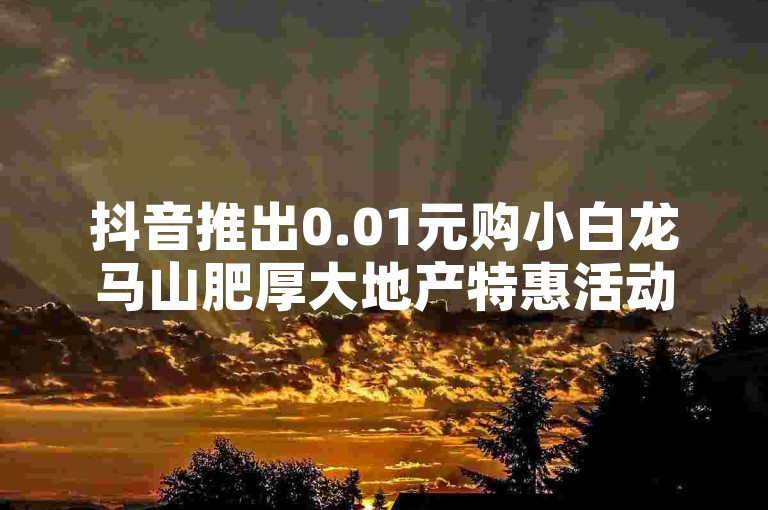 抖音推出0.01元购小白龙马山肥厚大地产特惠活动（限时抢购！仅需0.01元，小白龙马山肥大地房产等你拿）