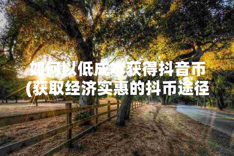 如何以低成本获得抖音币(获取经济实惠的抖币途径)。