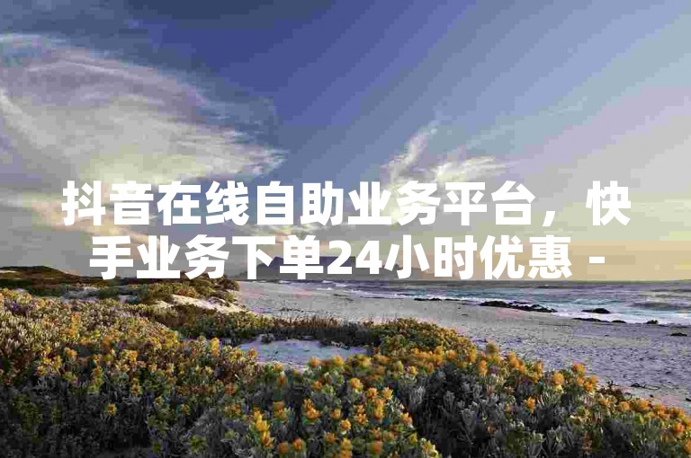 抖音在线自助业务平台，快手业务下单24小时优惠 - 拼多多现金大转盘刷助力网站 - 抖音自助免费秒刷。