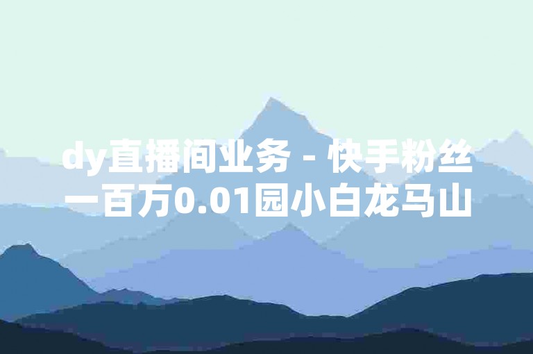 dy直播间业务 - 快手粉丝一百万0.01园小白龙马山肥大地房产装修网站