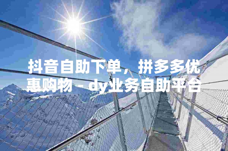 抖音自助下单，拼多多优惠购物 - dy业务自助平台实惠多。