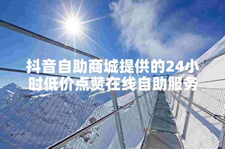 抖音自助商城提供的24小时低价点赞在线自助服务是否始终有效？