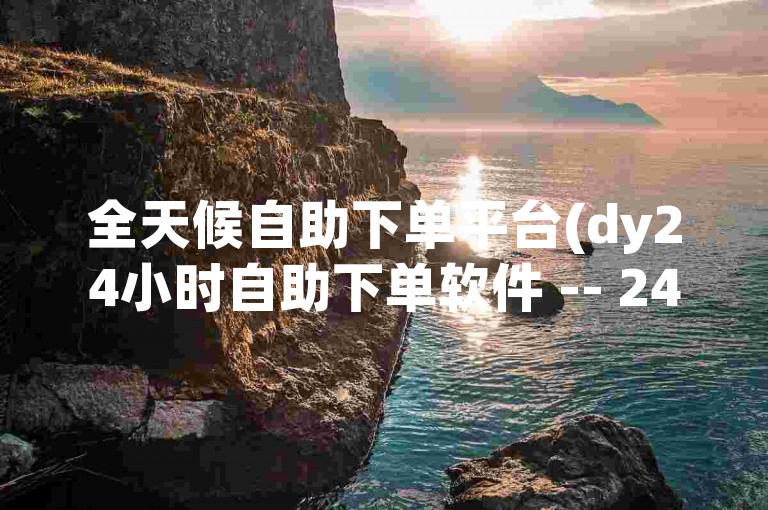 全天候自助下单平台(dy24小时自助下单软件 -- 24小时自助下单工具)