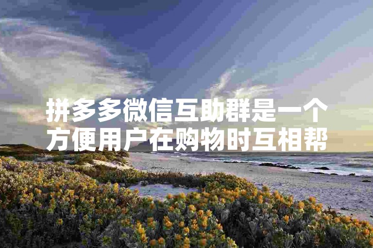 拼多多微信互助群是一个方便用户在购物时互相帮助、分享优惠信息的社交群组。