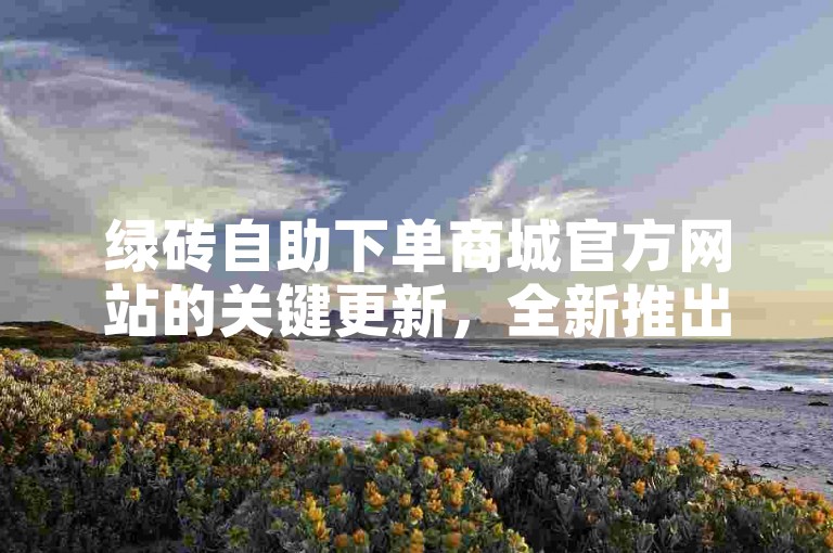 绿砖自助下单商城官方网站的关键更新，全新推出的绿砖自助下单平台，为新手提供专属福利！