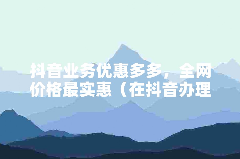 抖音业务优惠多多，全网价格最实惠（在抖音办理业务可享超值低价）