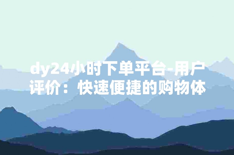 dy24小时下单平台-用户评价：快速便捷的购物体验值得信赖