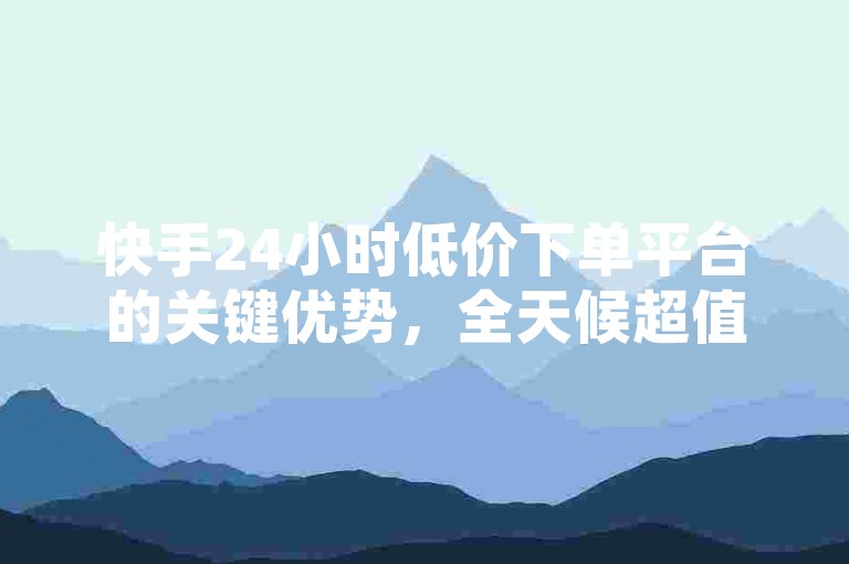 快手24小时低价下单平台的关键优势，全天候超值低价购物体验 ν ！新用户首选！