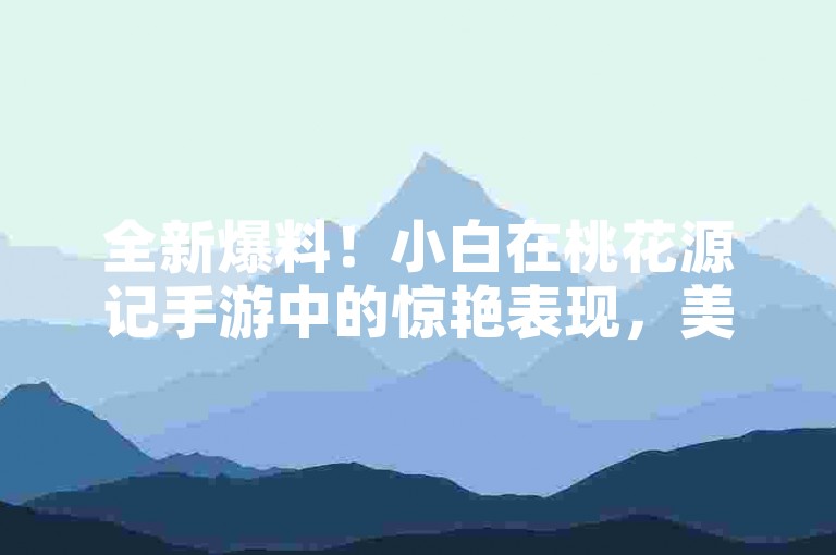 全新爆料！小白在桃花源记手游中的惊艳表现，美轮美奂的牛图让人叹为观止！