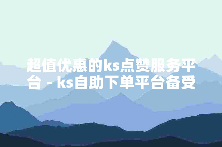 超值优惠的ks点赞服务平台 - ks自助下单平台备受好评