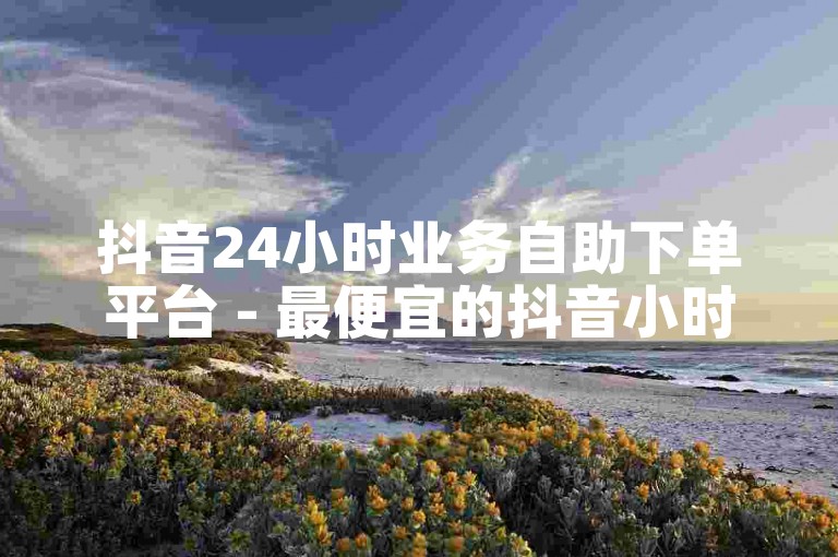 抖音24小时业务自助下单平台 - 最便宜的抖音小时自助下单服务。