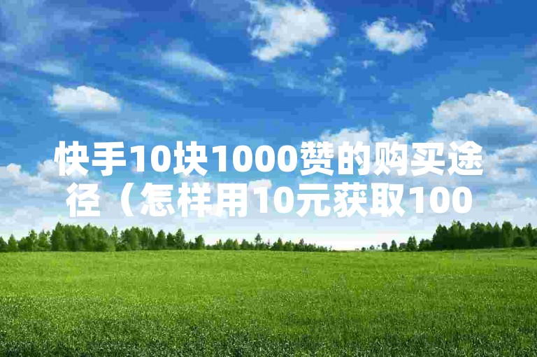 快手10块1000赞的购买途径（怎样用10元获取1000个快手赞？）