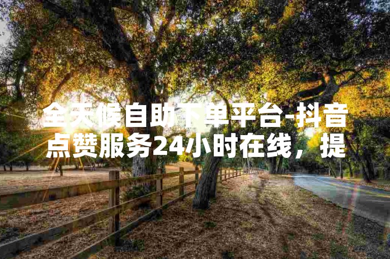 全天候自助下单平台-抖音点赞服务24小时在线，提供全网最优惠的价格。