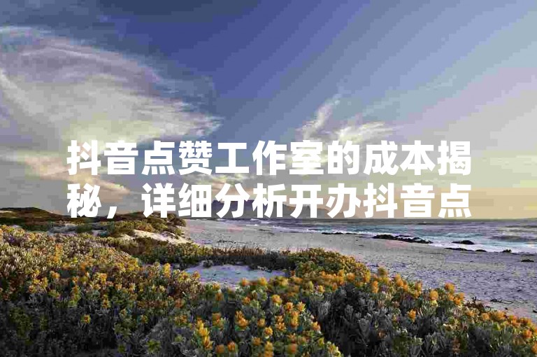 抖音点赞工作室的成本揭秘，详细分析开办抖音点赞工作室所需的成本和费用，2025年必备知识！
