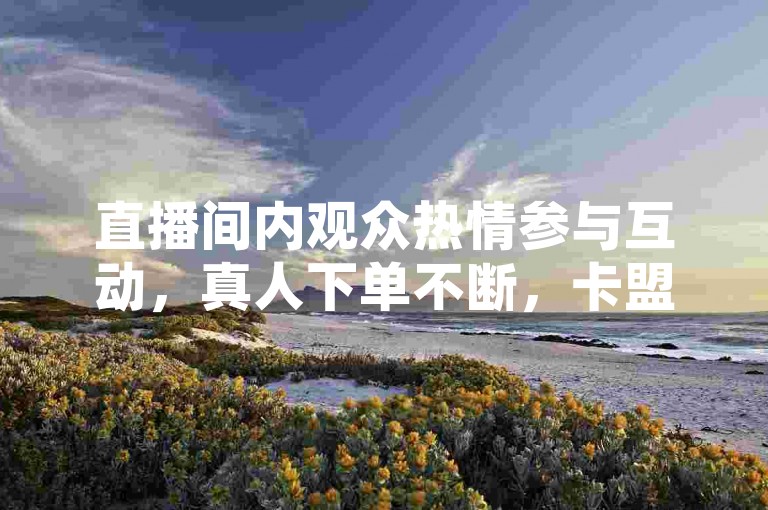 直播间内观众热情参与互动，真人下单不断，卡盟平台官网也时刻保持在线状态。