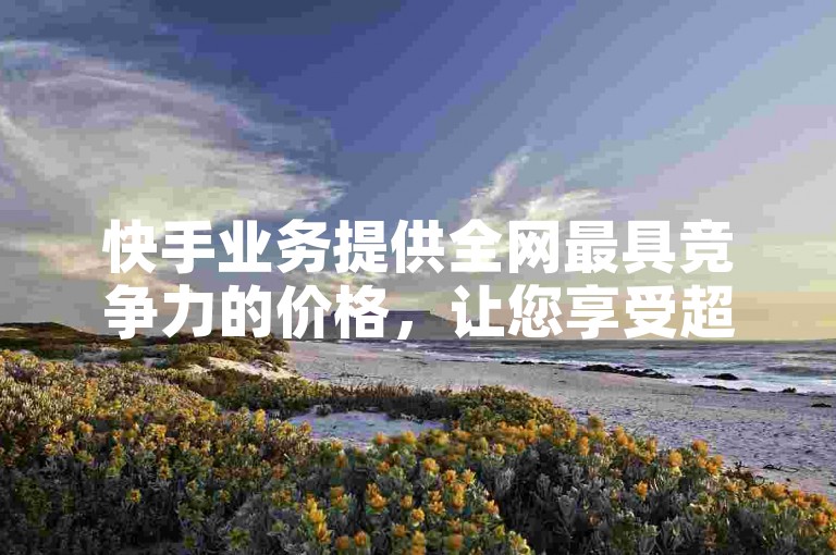 快手业务提供全网最具竞争力的价格，让您享受超值服务。