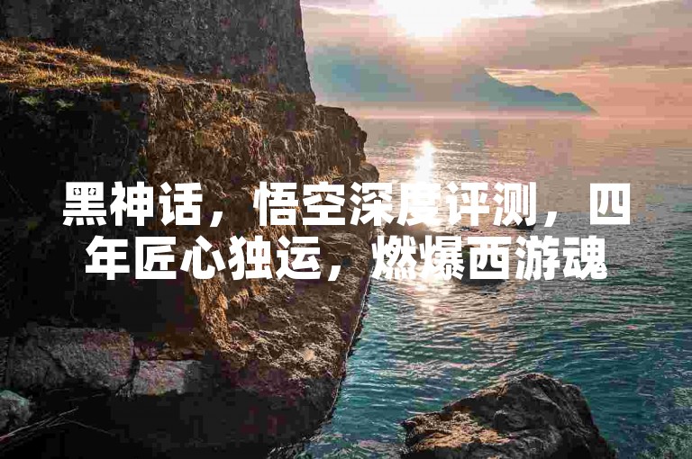黑神话，悟空深度评测，四年匠心独运，燃爆西游魂🔥。