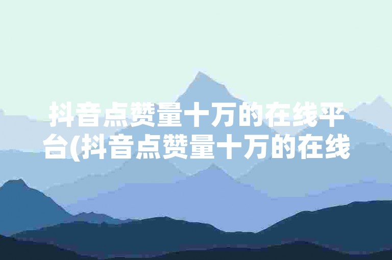抖音点赞量十万的在线平台(抖音点赞量十万的在线平台可信吗)