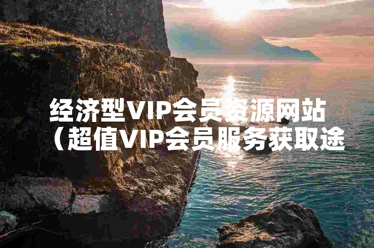 经济型VIP会员资源网站（超值VIP会员服务获取途径推荐）